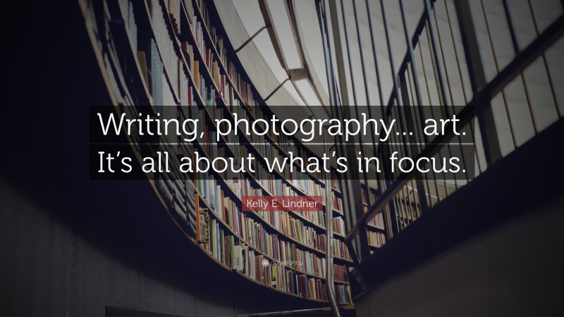 Kelly E. Lindner Quote: “Writing, photography... art. It’s all about what’s in focus.”