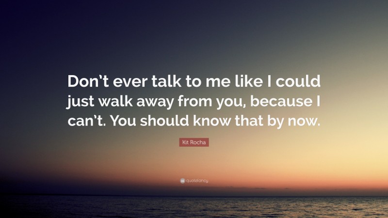 Kit Rocha Quote: “Don’t ever talk to me like I could just walk away from you, because I can’t. You should know that by now.”