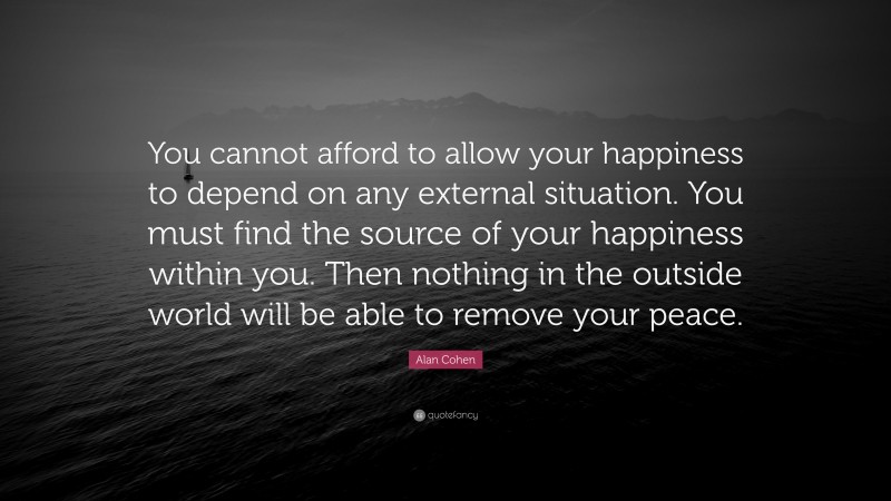 Alan Cohen Quote: “You cannot afford to allow your happiness to depend on any external situation. You must find the source of your happiness within you. Then nothing in the outside world will be able to remove your peace.”