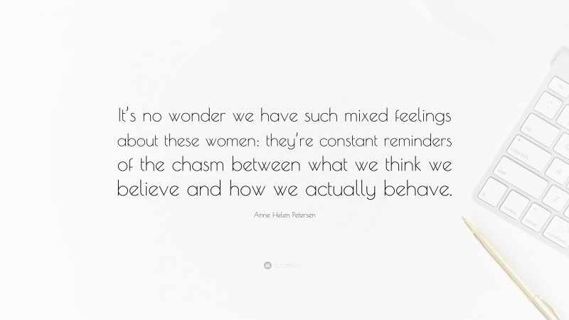 Anne Helen Petersen Quote: “It’s no wonder we have such mixed feelings about these women: they’re constant reminders of the chasm between what we think we believe and how we actually behave.”