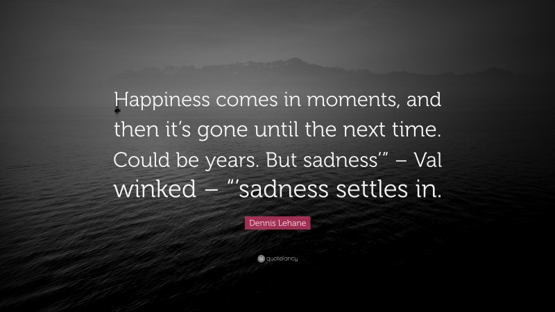 Dennis Lehane Quote: “Happiness comes in moments, and then it’s gone until the next time. Could be years. But sadness’” – Val winked – “’sadness settles in.”
