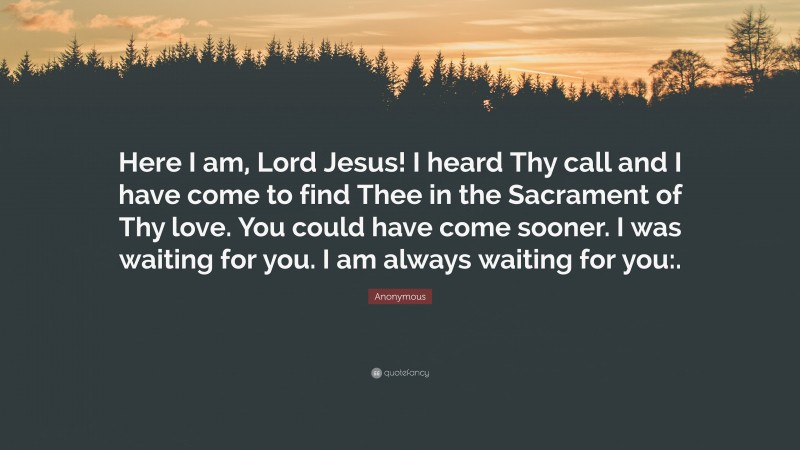 Anonymous Quote: “Here I am, Lord Jesus! I heard Thy call and I have come to find Thee in the Sacrament of Thy love. You could have come sooner. I was waiting for you. I am always waiting for you:.”