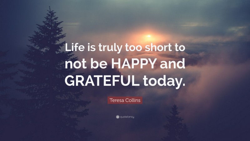 Teresa Collins Quote: “Life is truly too short to not be HAPPY and GRATEFUL today.”