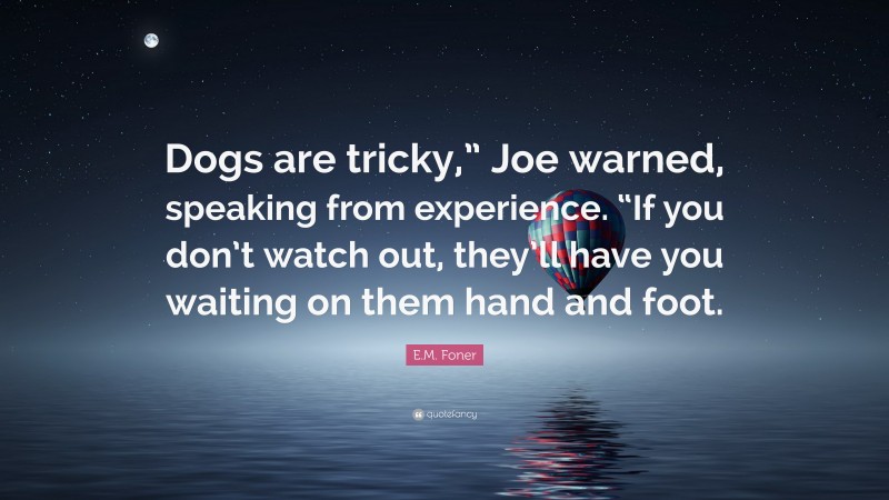 E.M. Foner Quote: “Dogs are tricky,” Joe warned, speaking from experience. “If you don’t watch out, they’ll have you waiting on them hand and foot.”