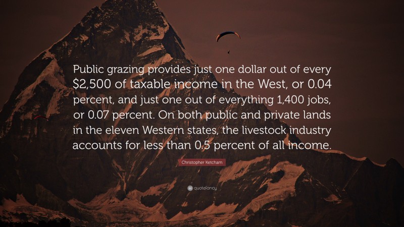 Christopher Ketcham Quote: “Public grazing provides just one dollar out of every $2,500 of taxable income in the West, or 0.04 percent, and just one out of everything 1,400 jobs, or 0.07 percent. On both public and private lands in the eleven Western states, the livestock industry accounts for less than 0.5 percent of all income.”