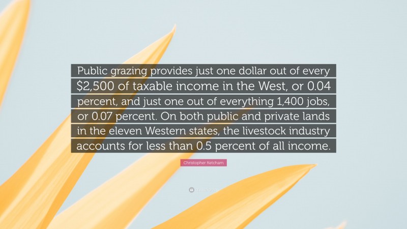Christopher Ketcham Quote: “Public grazing provides just one dollar out of every $2,500 of taxable income in the West, or 0.04 percent, and just one out of everything 1,400 jobs, or 0.07 percent. On both public and private lands in the eleven Western states, the livestock industry accounts for less than 0.5 percent of all income.”