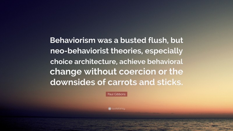 Paul Gibbons Quote: “Behaviorism was a busted flush, but neo-behaviorist theories, especially choice architecture, achieve behavioral change without coercion or the downsides of carrots and sticks.”