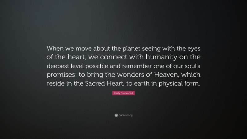 Molly Friedenfeld Quote: “When we move about the planet seeing with the eyes of the heart, we connect with humanity on the deepest level possible and remember one of our soul’s promises: to bring the wonders of Heaven, which reside in the Sacred Heart, to earth in physical form.”