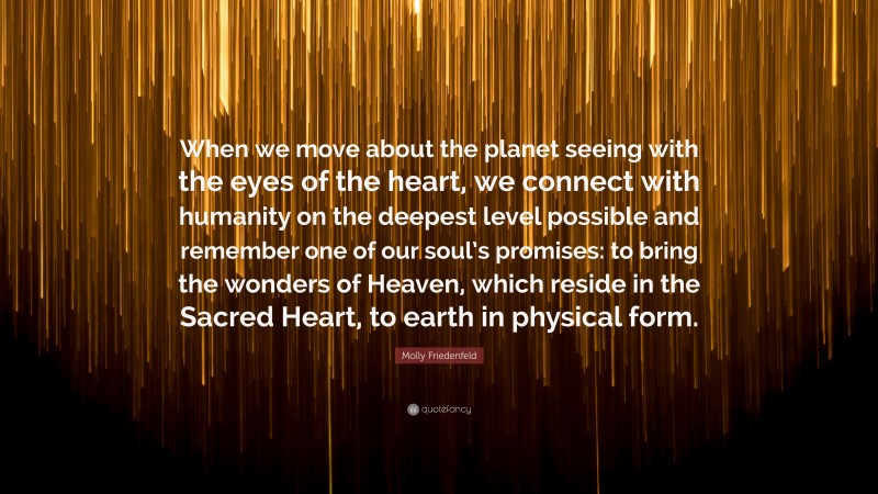 Molly Friedenfeld Quote: “When we move about the planet seeing with the eyes of the heart, we connect with humanity on the deepest level possible and remember one of our soul’s promises: to bring the wonders of Heaven, which reside in the Sacred Heart, to earth in physical form.”