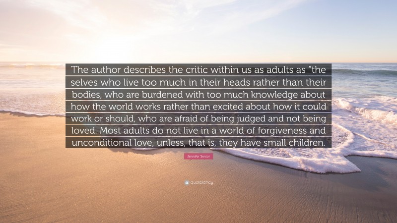 Jennifer Senior Quote: “The author describes the critic within us as adults as “the selves who live too much in their heads rather than their bodies, who are burdened with too much knowledge about how the world works rather than excited about how it could work or should, who are afraid of being judged and not being loved. Most adults do not live in a world of forgiveness and unconditional love, unless, that is, they have small children.”