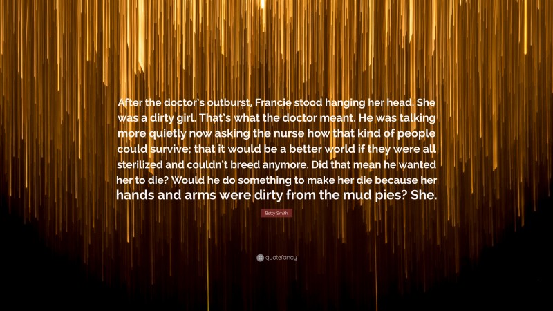 Betty Smith Quote: “After the doctor’s outburst, Francie stood hanging her head. She was a dirty girl. That’s what the doctor meant. He was talking more quietly now asking the nurse how that kind of people could survive; that it would be a better world if they were all sterilized and couldn’t breed anymore. Did that mean he wanted her to die? Would he do something to make her die because her hands and arms were dirty from the mud pies? She.”