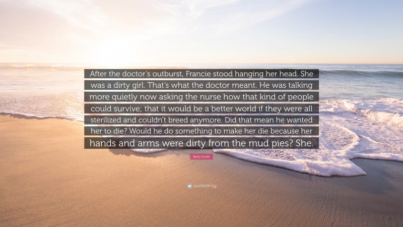 Betty Smith Quote: “After the doctor’s outburst, Francie stood hanging her head. She was a dirty girl. That’s what the doctor meant. He was talking more quietly now asking the nurse how that kind of people could survive; that it would be a better world if they were all sterilized and couldn’t breed anymore. Did that mean he wanted her to die? Would he do something to make her die because her hands and arms were dirty from the mud pies? She.”