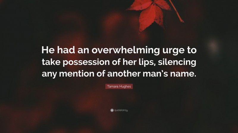 Tamara Hughes Quote: “He had an overwhelming urge to take possession of her lips, silencing any mention of another man’s name.”