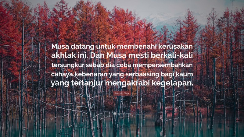 Hendri Teja Quote: “Musa datang untuk membenahi kerusakan akhlak ini. Dan Musa mesti berkali-kali tersungkur sebab dia coba mempersembahkan cahaya kebenaran yang serbaasing bagi kaum yang terlanjur mengakrabi kegelapan.”