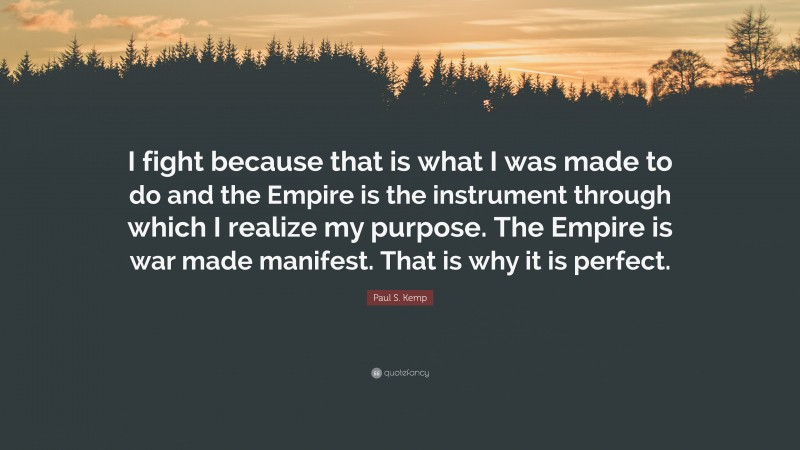 Paul S. Kemp Quote: “I fight because that is what I was made to do and the Empire is the instrument through which I realize my purpose. The Empire is war made manifest. That is why it is perfect.”