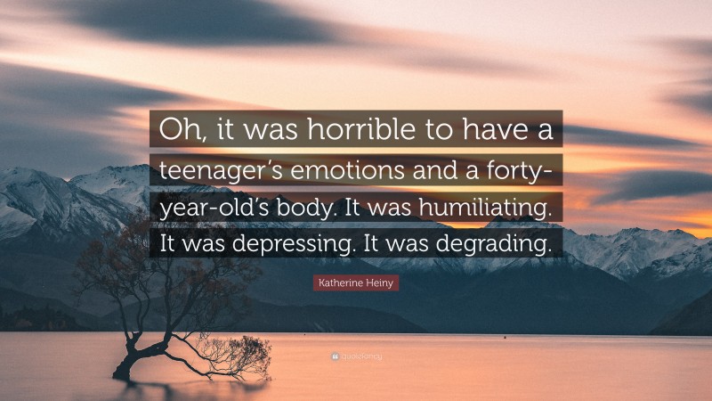 Katherine Heiny Quote: “Oh, it was horrible to have a teenager’s emotions and a forty-year-old’s body. It was humiliating. It was depressing. It was degrading.”