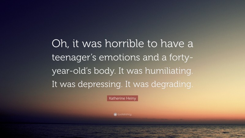 Katherine Heiny Quote: “Oh, it was horrible to have a teenager’s emotions and a forty-year-old’s body. It was humiliating. It was depressing. It was degrading.”