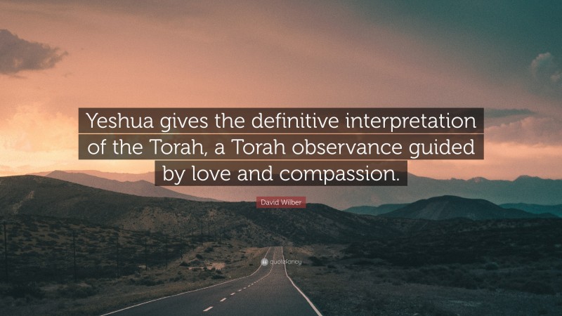 David Wilber Quote: “Yeshua gives the definitive interpretation of the Torah, a Torah observance guided by love and compassion.”