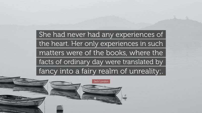 Jack London Quote: “She had never had any experiences of the heart. Her only experiences in such matters were of the books, where the facts of ordinary day were translated by fancy into a fairy realm of unreality;.”