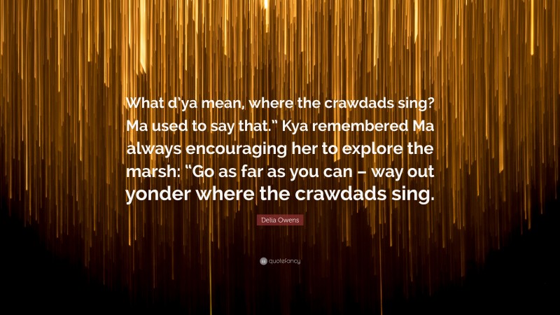 Delia Owens Quote: “What d’ya mean, where the crawdads sing? Ma used to say that.” Kya remembered Ma always encouraging her to explore the marsh: “Go as far as you can – way out yonder where the crawdads sing.”