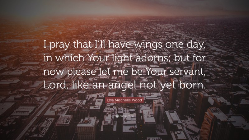 Lisa Mischelle Wood Quote: “I pray that I’ll have wings one day, in which Your light adorns; but for now please let me be Your servant, Lord, like an angel not yet born.”