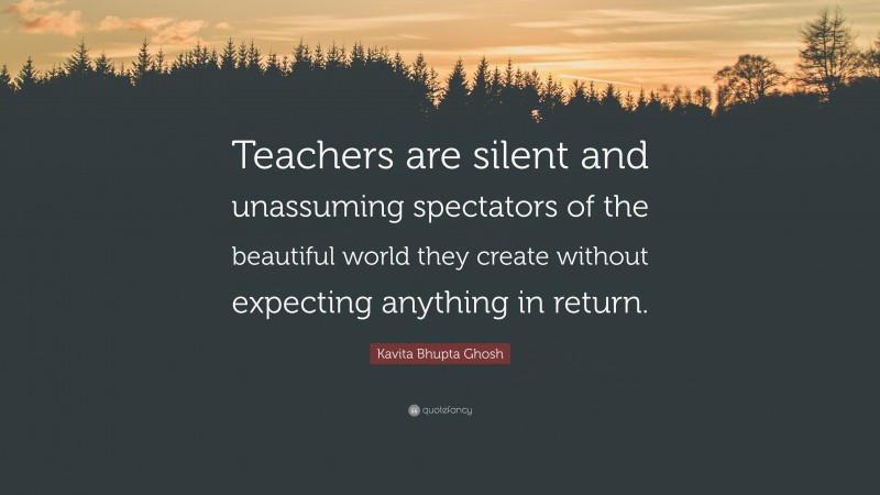 Kavita Bhupta Ghosh Quote: “Teachers are silent and unassuming spectators of the beautiful world they create without expecting anything in return.”