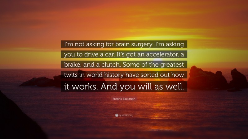 Fredrik Backman Quote: “I’m not asking for brain surgery. I’m asking you to drive a car. It’s got an accelerator, a brake, and a clutch. Some of the greatest twits in world history have sorted out how it works. And you will as well.”