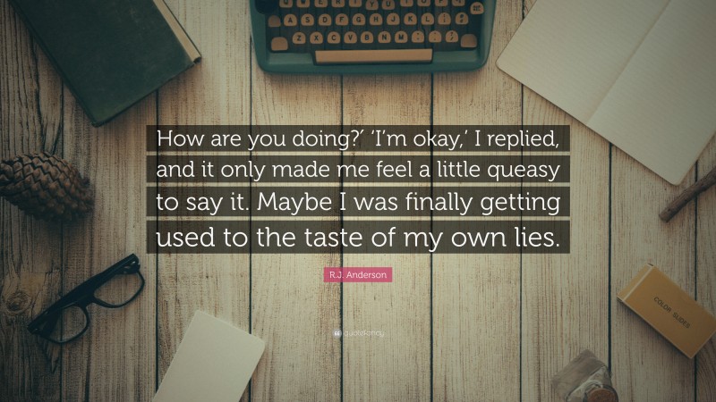 R.J. Anderson Quote: “How are you doing?′ ‘I’m okay,’ I replied, and it only made me feel a little queasy to say it. Maybe I was finally getting used to the taste of my own lies.”