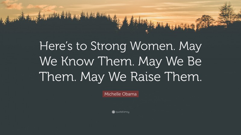 Michelle Obama Quote: “Here’s to Strong Women. May We Know Them. May We Be Them. May We Raise Them.”