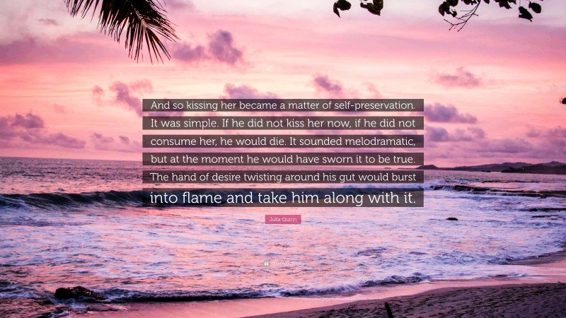 Julia Quinn Quote: “And so kissing her became a matter of self-preservation. It was simple. If he did not kiss her now, if he did not consume her, he would die. It sounded melodramatic, but at the moment he would have sworn it to be true. The hand of desire twisting around his gut would burst into flame and take him along with it.”