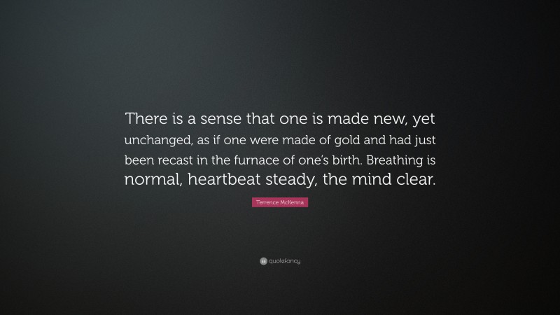 Terrence McKenna Quote: “There is a sense that one is made new, yet unchanged, as if one were made of gold and had just been recast in the furnace of one’s birth. Breathing is normal, heartbeat steady, the mind clear.”