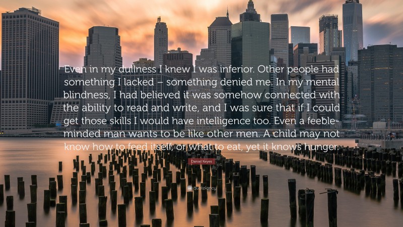 Daniel Keyes Quote: “Even in my dullness I knew I was inferior. Other people had something I lacked – something denied me. In my mental blindness, I had believed it was somehow connected with the ability to read and write, and I was sure that if I could get those skills I would have intelligence too. Even a feeble-minded man wants to be like other men. A child may not know how to feed itself, or what to eat, yet it knows hunger.”