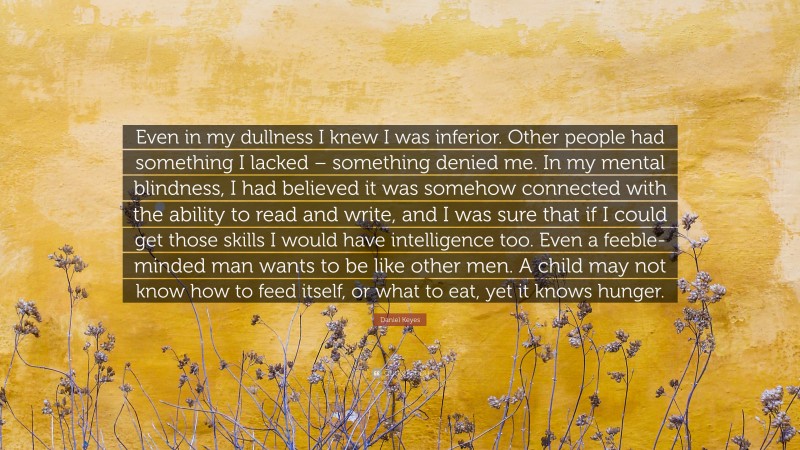 Daniel Keyes Quote: “Even in my dullness I knew I was inferior. Other people had something I lacked – something denied me. In my mental blindness, I had believed it was somehow connected with the ability to read and write, and I was sure that if I could get those skills I would have intelligence too. Even a feeble-minded man wants to be like other men. A child may not know how to feed itself, or what to eat, yet it knows hunger.”