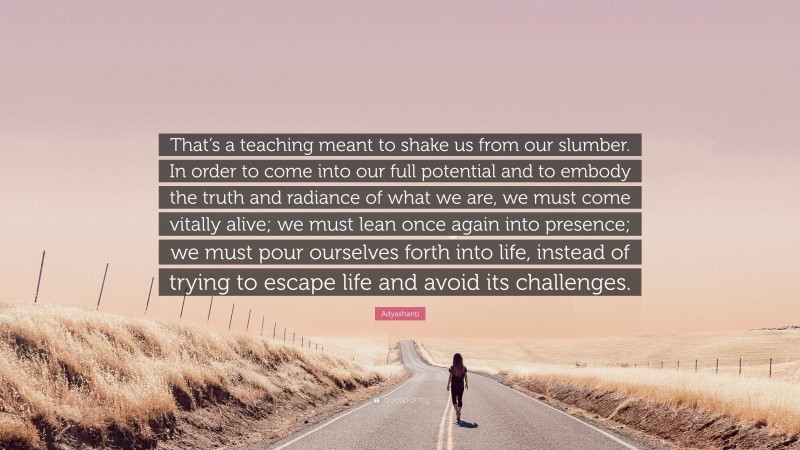 Adyashanti Quote: “That’s a teaching meant to shake us from our slumber. In order to come into our full potential and to embody the truth and radiance of what we are, we must come vitally alive; we must lean once again into presence; we must pour ourselves forth into life, instead of trying to escape life and avoid its challenges.”