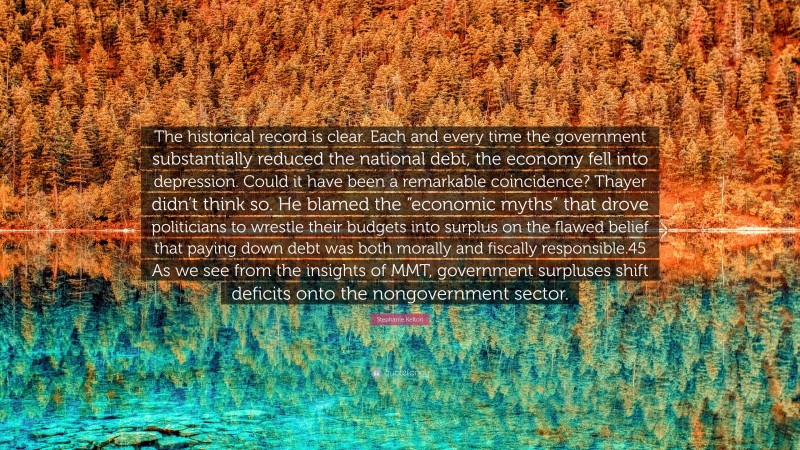 Stephanie Kelton Quote: “The historical record is clear. Each and every time the government substantially reduced the national debt, the economy fell into depression. Could it have been a remarkable coincidence? Thayer didn’t think so. He blamed the “economic myths” that drove politicians to wrestle their budgets into surplus on the flawed belief that paying down debt was both morally and fiscally responsible.45 As we see from the insights of MMT, government surpluses shift deficits onto the nongovernment sector.”