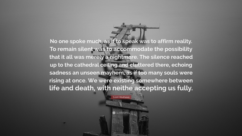 Susan Abulhawa Quote: “No one spoke much, as if to speak was to affirm reality. To remain silent was to accommodate the possibility that it all was merely a nightmare. The silence reached up to the cathedral ceiling and cluttered there, echoing sadness an unseen mayhem, as if too many souls were rising at once. We were existing somewhere between life and death, with neithe accepting us fully.”