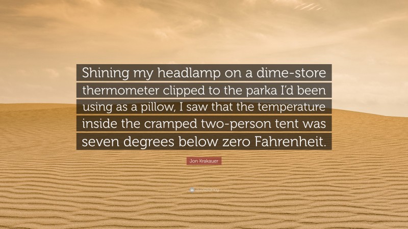 Jon Krakauer Quote: “Shining my headlamp on a dime-store thermometer clipped to the parka I’d been using as a pillow, I saw that the temperature inside the cramped two-person tent was seven degrees below zero Fahrenheit.”