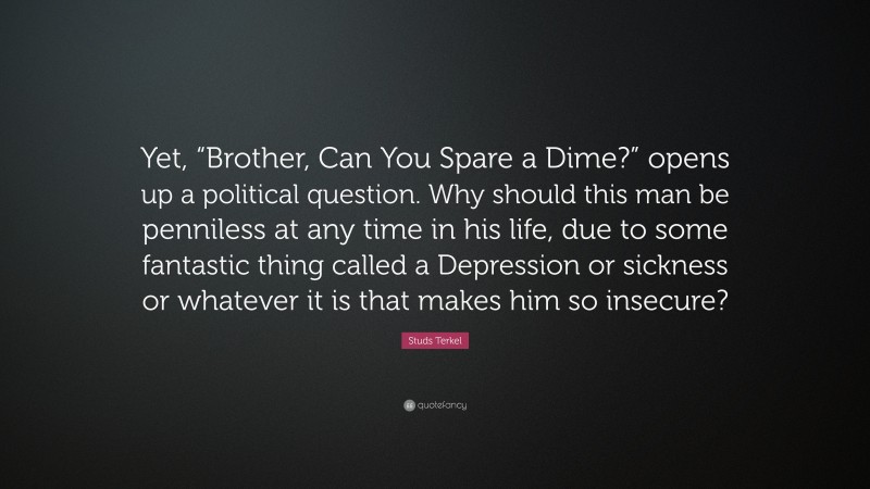 Studs Terkel Quote: “Yet, “Brother, Can You Spare a Dime?” opens up a political question. Why should this man be penniless at any time in his life, due to some fantastic thing called a Depression or sickness or whatever it is that makes him so insecure?”