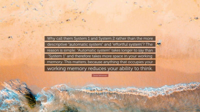 Daniel Kahneman Quote: “Why call them System 1 and System 2 rather than the more descriptive “automatic system” and “effortful system”? The reason is simple: “Automatic system” takes longer to say than “System 1” and therefore takes more space in your working memory. This matters, because anything that occupies your working memory reduces your ability to think.”