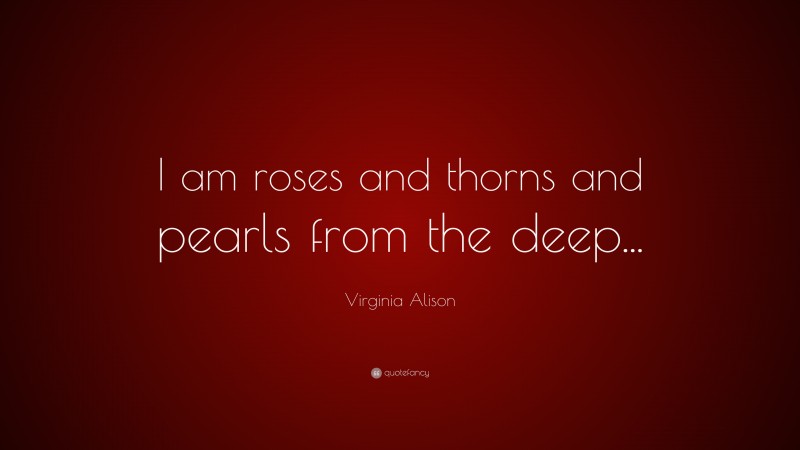 Virginia Alison Quote: “I am roses and thorns and pearls from the deep...”