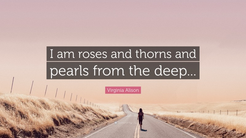 Virginia Alison Quote: “I am roses and thorns and pearls from the deep...”