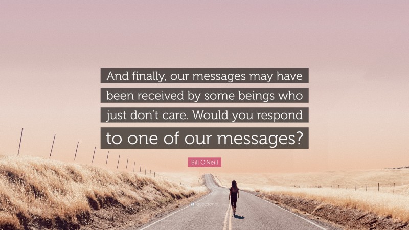 Bill O'Neill Quote: “And finally, our messages may have been received by some beings who just don’t care. Would you respond to one of our messages?”