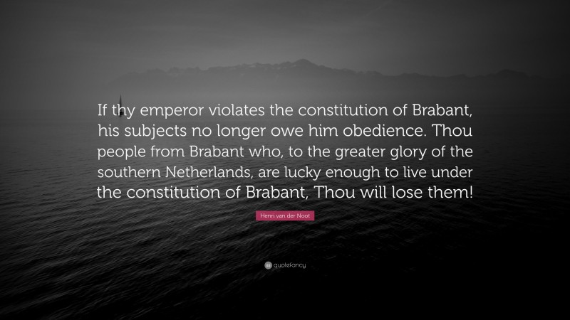 Henri van der Noot Quote: “If thy emperor violates the constitution of Brabant, his subjects no longer owe him obedience. Thou people from Brabant who, to the greater glory of the southern Netherlands, are lucky enough to live under the constitution of Brabant, Thou will lose them!”