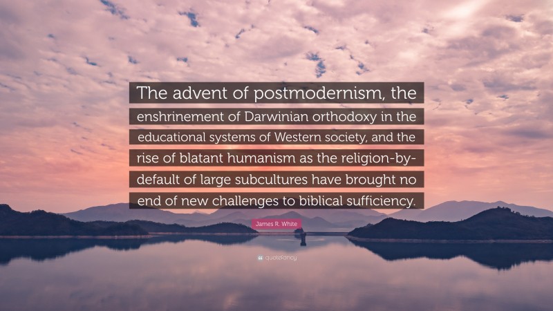 James R. White Quote: “The advent of postmodernism, the enshrinement of Darwinian orthodoxy in the educational systems of Western society, and the rise of blatant humanism as the religion-by-default of large subcultures have brought no end of new challenges to biblical sufficiency.”