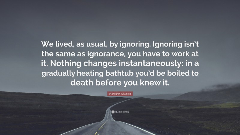 Margaret Atwood Quote: “We lived, as usual, by ignoring. Ignoring isn’t the same as ignorance, you have to work at it. Nothing changes instantaneously: in a gradually heating bathtub you’d be boiled to death before you knew it.”
