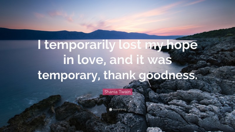 Shania Twain Quote: “I temporarily lost my hope in love, and it was temporary, thank goodness.”