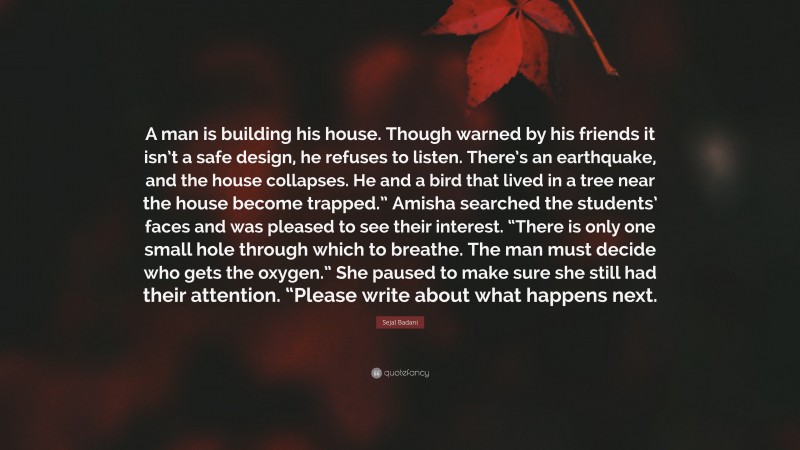 Sejal Badani Quote: “A man is building his house. Though warned by his friends it isn’t a safe design, he refuses to listen. There’s an earthquake, and the house collapses. He and a bird that lived in a tree near the house become trapped.” Amisha searched the students’ faces and was pleased to see their interest. “There is only one small hole through which to breathe. The man must decide who gets the oxygen.” She paused to make sure she still had their attention. “Please write about what happens next.”