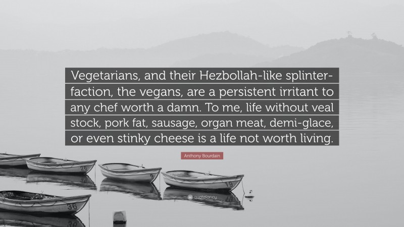 Anthony Bourdain Quote: “Vegetarians, and their Hezbollah-like splinter-faction, the vegans, are a persistent irritant to any chef worth a damn. To me, life without veal stock, pork fat, sausage, organ meat, demi-glace, or even stinky cheese is a life not worth living.”
