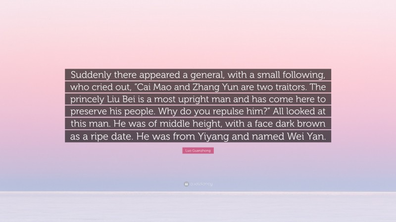 Luo Guanzhong Quote: “Suddenly there appeared a general, with a small following, who cried out, “Cai Mao and Zhang Yun are two traitors. The princely Liu Bei is a most upright man and has come here to preserve his people. Why do you repulse him?” All looked at this man. He was of middle height, with a face dark brown as a ripe date. He was from Yiyang and named Wei Yan.”