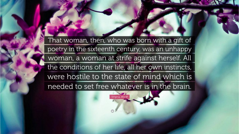 Virginia Woolf Quote: “That woman, then, who was born with a gift of poetry in the sixteenth century, was an unhappy woman, a woman at strife against herself. All the conditions of her life, all her own instincts, were hostile to the state of mind which is needed to set free whatever is in the brain.”